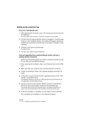 Page 24NUENDO2 – 24 Installation and Requirements for Windows
Setting up the protection key
If you are a new Nuendo user:
1.After restarting the computer, plug in the hardware protection key into 
the USB port.
If you are unsure which port this is, consult the computer’s documentation.
2.The first time the copy protection device is plugged in, it will be regis-
tered as a new hardware device, and a dialog will appear asking you 
whether you would like to find drivers for the device manually or auto-
matically....