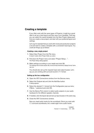 Page 235NUENDOTutorial 11: Customizing 18 – 235
Creating a template
If you often work with the same types of Projects, it might be a good 
idea to set up a track layout and then save it as a template. That way, 
you can select the saved template from the New Project dialog each 
time you create a new project, and start with your preferred layout and 
settings.
Let’s say for example that you work with movie post production projects 
a lot and want to create a template with a convenient track layout. You 
could...