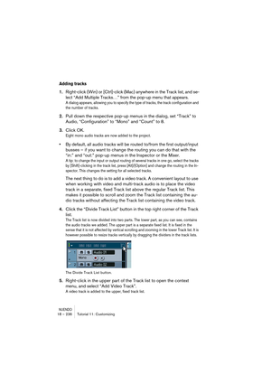 Page 236NUENDO18 – 236 Tutorial 11: Customizing
Adding tracks
1.Right-click (Win) or [Ctrl]-click (Mac) anywhere in the Track list, and se-
lect “Add Multiple Tracks…” from the pop-up menu that appears.
A dialog appears, allowing you to specify the type of tracks, the track configuration and 
the number of tracks.
2.Pull down the respective pop-up menus in the dialog, set “Track” to 
Audio, “Configuration” to “Mono” and “Count” to 8.
3.Click OK.
Eight mono audio tracks are now added to the project.
•By default,...