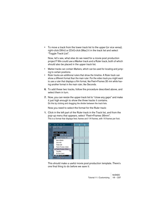 Page 237NUENDOTutorial 11: Customizing 18 – 237
•To move a track from the lower track list to the upper (or vice versa), 
right-click (Win) or [Ctrl]-click (Mac) it in the track list and select 
“Toggle Track List”.
Now, let’s see, what else do we need for a movie post production 
project? We could use a Marker track and a Ruler track, both of which 
should also be placed in the upper track list.
•Marker tracks can contain Markers, which can be used for locating and jump-
ing to certain positions.
•Ruler tracks...