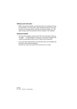 Page 238NUENDO18 – 238 Tutorial 11: Customizing
Setting up your work space
Before saving the template, you should position the windows the way 
you want them. You may want to hide unwanted windows from view, 
position the Transport panel, maximize the Project window, etc. The 
open windows and their positions will be included in the template.
Saving the template
To create the template, pull down the File menu and select “Save as 
Template…”. A dialog appears, asking you to name the template. This 
could be a...