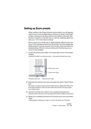 Page 239NUENDOTutorial 11: Customizing 18 – 239
Setting up Zoom presets
When working in the Project window and the editors, you will typically 
need to zoom in and out depending on what you’re doing. In the Project 
window, zooming can be done with the zoom sliders to the right, with 
the Zoom submenu on the Edit menu or with the magnifying glass tool 
(see page 73 for more about zooming).
Zoom presets are a handy way to toggle between different zoom set-
tings. In this example we will set up two presets: One...