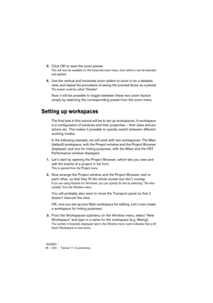 Page 240NUENDO18 – 240 Tutorial 11: Customizing
5.Click OK to save the zoom preset.
This will now be available on the horizontal zoom menu, from which it can be selected 
and applied.
6.Use the vertical and horizontal zoom sliders to zoom in for a detailed 
view, and repeat the procedure of saving the zoomed factor as a preset.
The preset could be called “Detailed”.
Now it will be possible to toggle between these two zoom factors 
simply by selecting the corresponding preset from the zoom menu.
Setting up...