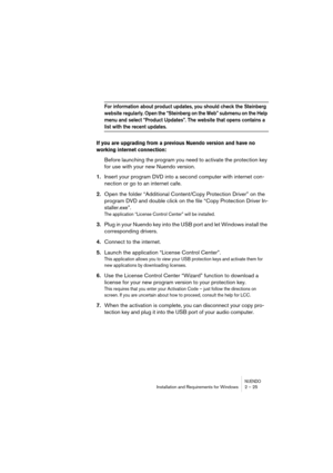 Page 25NUENDOInstallation and Requirements for Windows 2 – 25
For information about product updates, you should check the Steinberg 
website regularly. Open the “Steinberg on the Web” submenu on the Help 
menu and select “Product Updates”. The website that opens contains a 
list with the recent updates.
If you are upgrading from a previous Nuendo version and have no 
working internet connection: 
Before launching the program you need to activate the protection key 
for use with your new Nuendo version.
1.Insert...