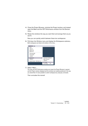 Page 241NUENDOTutorial 11: Customizing 18 – 241
4.Close the Project Browser, minimize the Project window, and instead 
open the Mixer and the VST Performance window from the Devices 
menu.
5.Resize the windows the way you want them and arrange them as you 
see fit.
Now you can quickly switch between these two workspaces:
6.Pull down the Window menu and display the Workspaces submenu.
Both workspaces are listed at the bottom of the menu.
7.Select “Main”.
The mixer and VST Performance window are closed, the...