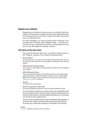 Page 26NUENDO2 – 26 Installation and Requirements for Windows
Register your software!
Registering your software will make sure you are entitled to technical 
support and kept aware of updates and other news regarding Nuendo. 
For full support services, you need to register both online and by send-
ing in you registration card.
For online registration, you need a working internet connection. From 
the Help menu of Nuendo, select “Register Online…” and follow the 
instructions. If your computer does not have a...