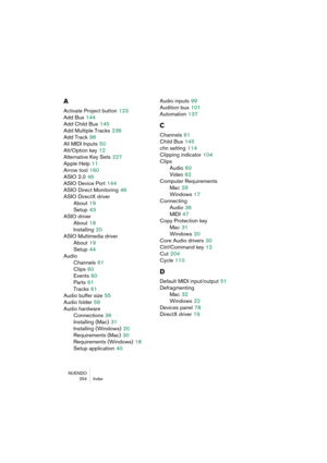 Page 254NUENDO
254 Index
A
Activate Project button 123
Add Bus
 144
Add Child Bus
 145
Add Multiple Tracks
 236
Add Track
 98
All MIDI Inputs
 50
Alt/Option key
 12
Alternative Key Sets
 227
Apple Help
 11
Arrow tool
 160
ASIO 2.0
 46
ASIO Device Port
 144
ASIO Direct Monitoring
 46
ASIO DirectX driver
About
 19
Setup
 43
ASIO driver
About
 18
Installing
 20
ASIO Multimedia driver
About
 19
Setup
 44
Audio
Channels
 61
Clips
 60
Events
 60
Parts
 61
Tracks
 61
Audio buffer size
 55
Audio folder
 59
Audio...