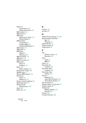 Page 256NUENDO
256 Index
Menus 64
Customizing
 219
Hiding menu items
 219
MIDI channel
 114
MIDI events
 62
MIDI input
Selecting for tracks
 113
Setting default
 51
MIDI Interface
Connecting
 47
Installing (Mac)
 31
Installing (Windows)
 22
MIDI output
 114
MIDI parts
 62
MIDI ports
Default
 51
Setting up
 50
MIDI recording
 116
MIDI Thru
 112
MIDI Thru Active
 48
MIDI tracks
About
 62
Creating
 113
Mixer
 124
Meter settings
 103
Mixing down to disk
 153
Modifier keys
 12
Monitor (MIDI tracks)
 176
Monitoring...