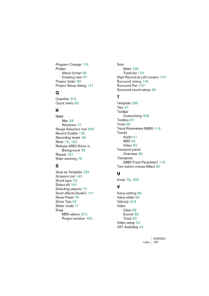 Page 257NUENDO
Index 257
Program Change 115
Project
About format
 58
Creating new
 97
Project folder
 59
Project Setup dialog
 141
Q
Quantize 213
Quick menu
 65
R
RAM
Mac
 29
Windows
 17
Range Selection tool
 203
Record Enable
 105
Recording levels
 39
Redo
 79, 163
Release ASIO Driver in 
Background
 42
Repeat
 161
Ruler zooming
 75
S
Save as Template 235
Scissors tool
 163
Scroll bars
 73
Select All
 161
Selecting objects
 72
Send effects (Audio)
 131
Show Panel
 78
Show Tips
 67
Slider mode
 71
Snap
MIDI...