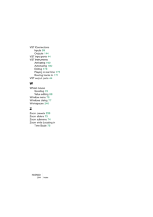 Page 258NUENDO
258 Index
VST Connections
Inputs
 99
Outputs
 144
VST input ports
 44
VST Instruments
Activating
 169
Automating
 180
Editing
 178
Playing in real time
 175
Routing tracks to
 171
VST output ports
 44
W
Wheel mouse
Scrolling
 73
Value editing
 68
Window menu
 76
Windows dialog
 77
Workspaces
 240
Z
Zoom presets 239
Zoom sliders
 73
Zoom submenu
 74
Zoom while Locating in 
Time Scale
 75 