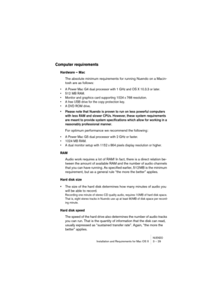 Page 29NUENDOInstallation and Requirements for Mac OS X 3 – 29
Computer requirements
Hardware – Mac
The absolute minimum requirements for running Nuendo on a Macin-
tosh are as follows:
•A Power Mac G4 dual processor with 1 GHz and OS X 10.3.3 or later.
•512 MB RAM.
•Monitor and graphics card supporting 1024 x 768 resolution.
•A free USB drive for the copy protection key.
•A DVD ROM drive.
•Please note that Nuendo is proven to run on less powerful computers 
with less RAM and slower CPUs. However, these system...