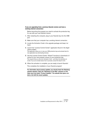 Page 33NUENDOInstallation and Requirements for Mac OS X 3 – 33
If you are upgrading from a previous Nuendo version and have a 
working internet connection: 
Before launching the program you need to activate the protection key 
for use with your new Nuendo version.
1.After restarting the computer, plug in your Nuendo key into the USB 
port.
2.Make sure that your computer has a working internet connection.
3.Locate the Activation Code in the upgrade package and keep it at 
hand.
4.Launch the “License Control...