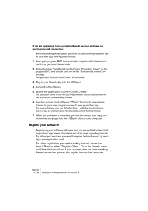 Page 34NUENDO3 – 34 Installation and Requirements for Mac OS X
If you are upgrading from a previous Nuendo version and have no 
working internet connection: 
Before launching the program you need to activate the protection key 
for use with your new Nuendo version.
1.Insert your program DVD into a second computer with internet con-
nection or go to an internet cafe.
2.Open the folder “Additional Content/Copy Protection Driver” on the 
program DVD and double click on the file “SyncrosoftLicenseCon-
trol.pkg”....