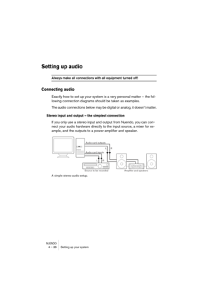 Page 36NUENDO4 – 36 Setting up your system
Setting up audio
Always make all connections with all equipment turned off!
Connecting audio
Exactly how to set up your system is a very personal matter – the fol-
lowing connection diagrams should be taken as examples.
The audio connections below may be digital or analog, it doesn’t matter.
Stereo input and output – the simplest connection
If you only use a stereo input and output from Nuendo, you can con-
nect your audio hardware directly to the input source, a mixer...