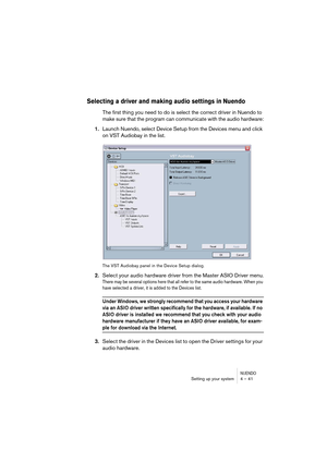 Page 41NUENDOSetting up your system 4 – 41
Selecting a driver and making audio settings in Nuendo
The first thing you need to do is select the correct driver in Nuendo to 
make sure that the program can communicate with the audio hardware:
1.Launch Nuendo, select Device Setup from the Devices menu and click 
on VST Audiobay in the list.
The VST Audiobay panel in the Device Setup dialog.
2.Select your audio hardware driver from the Master ASIO Driver menu.
There may be several options here that all refer to the...