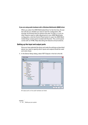 Page 44NUENDO4 – 44 Setting up your system
If you are using audio hardware with a Windows Multimedia (MME) driver
When you select the ASIO Multimedia Driver for the first time, the sys-
tem will ask you whether you want to test the configuration. We 
strongly recommend that you perform this test. If it fails, or if you for 
other reasons need to make adjustments to your ASIO Multimedia 
configuration, click the Control Panel button to open the ASIO Multi-
media Setup control panel included with Nuendo. This...