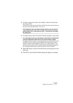 Page 45NUENDOSetting up your system 4 – 45
2.To hide an output port, click in the “Visible” column for the port (so 
that it says “No”).
Ports that aren’t visible cannot be selected in the VST Connections window where you 
set up your input and output busses – see page 99. 
If you attempt to hide a port that is already used by a bus you will be 
asked whether this is really what you want – note that this will disable 
the output port!
3.To rename a port, click on its name in the list and type in a new name.
•It...