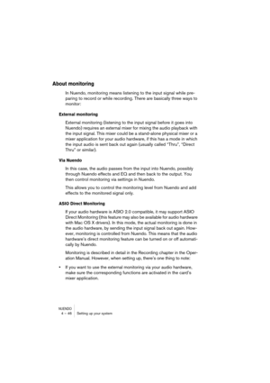 Page 46NUENDO4 – 46 Setting up your system
About monitoring
In Nuendo, monitoring means listening to the input signal while pre-
paring to record or while recording. There are basically three ways to 
monitor:
External monitoring
External monitoring (listening to the input signal before it goes into 
Nuendo) requires an external mixer for mixing the audio playback with 
the input signal. This mixer could be a stand-alone physical mixer or a 
mixer application for your audio hardware, if this has a mode in which...