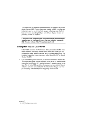 Page 48NUENDO4 – 48 Setting up your system
You might want to use even more instruments for playback. If you do, 
simply connect MIDI Thru on the sound module to MIDI In on the next 
instrument, and so on. In this hook-up, you will always play the first 
keyboard when recording. But you can still use all your devices for 
providing sounds on playback.
If you plan to use more than three sound sources we recommend that 
you either use an interface with more than one output, or a separate 
MIDI Thru box instead of...