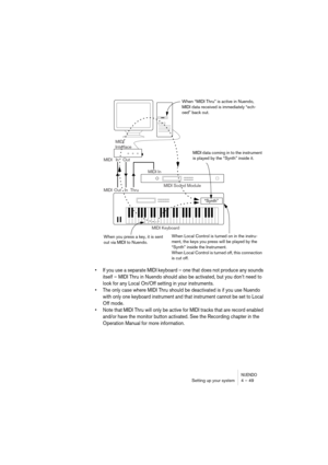 Page 49NUENDOSetting up your system 4 – 49
•If you use a separate MIDI keyboard – one that does not produce any sounds 
itself – MIDI Thru in Nuendo should also be activated, but you don’t need to 
look for any Local On/Off setting in your instruments.
•The only case where MIDI Thru should be deactivated is if you use Nuendo 
with only one keyboard instrument and that instrument cannot be set to Local 
Off mode.
•Note that MIDI Thru will only be active for MIDI tracks that are record enabled 
and/or have the...