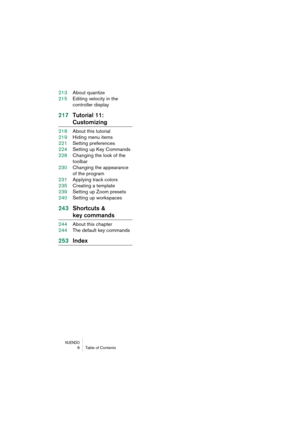 Page 6 
NUENDO
 
6Table of Contents 
213About quantize
215Editing velocity in the 
controller display 
217Tutorial 11:  
Customizing 
218About this tutorial
219Hiding menu items
221Setting preferences
224Setting up Key Commands
228Changing the look of the 
toolbar
230Changing the appearance 
of the program
231Applying track colors
235Creating a template
239Setting up Zoom presets
240Setting up workspaces 
243Shortcuts & 
key commands 
244About this chapter
244The default key commands 
253Index 