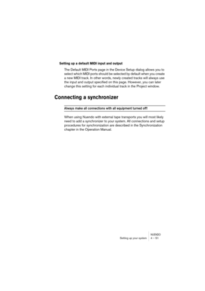 Page 51NUENDOSetting up your system 4 – 51
Setting up a default MIDI input and output
The Default MIDI Ports page in the Device Setup dialog allows you to 
select which MIDI ports should be selected by default when you create 
a new MIDI track. In other words, newly created tracks will always use 
the input and output specified on this page. However, you can later 
change this setting for each individual track in the Project window.
Connecting a synchronizer
Always make all connections with all equipment turned...
