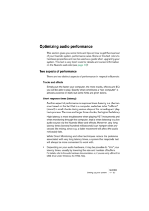 Page 53NUENDOSetting up your system 4 – 53
Optimizing audio performance
This section gives you some hints and tips on how to get the most out 
of your Nuendo system, performance-wise. Some of this text refers to 
hardware properties and can be used as a guide when upgrading your 
system. This text is very brief. Look for details and current information 
on the Nuendo web site (see page 13)!
Two aspects of performance
There are two distinct aspects of performance in respect to Nuendo:
Tracks and effects
Simply...