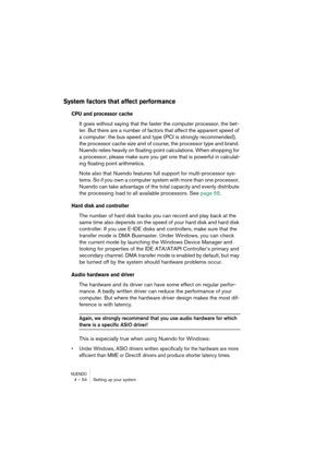 Page 54NUENDO4 – 54 Setting up your system
System factors that affect performance
CPU and processor cache
It goes without saying that the faster the computer processor, the bet-
ter. But there are a number of factors that affect the apparent speed of 
a computer: the bus speed and type (PCI is strongly recommended), 
the processor cache size and of course, the processor type and brand. 
Nuendo relies heavily on floating point calculations. When shopping for 
a processor, please make sure you get one that is...