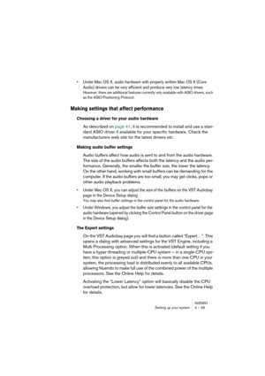 Page 55NUENDOSetting up your system 4 – 55
•Under Mac OS X, audio hardware with properly written Mac OS X (Core 
Audio) drivers can be very efficient and produce very low latency times.
However, there are additional features currently only available with ASIO drivers, such 
as the ASIO Positioning Protocol.
Making settings that affect performance
Choosing a driver for your audio hardware
As described on page 41, it is recommended to install and use a stan-
dard ASIO driver if available for your specific...