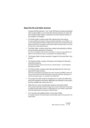 Page 59NUENDOBasic Nuendo concepts 5 – 59
About the file and folder structure
A project file (file extension “.npr” under Windows) is always associated 
with a project folder on your hard disk. Several projects can share the 
same project folder (which is practical if you have several versions of 
your project, for example).
•The Audio folder contains audio files referenced by the project.
It is also possible for the project to refer to audio files elsewhere on your disk(s) – you 
can even specify different...