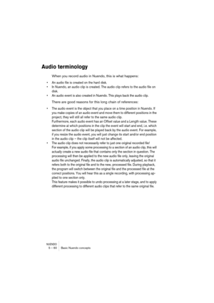 Page 60NUENDO5 – 60 Basic Nuendo concepts
Audio terminology
When you record audio in Nuendo, this is what happens:
•An audio file is created on the hard disk.
•In Nuendo, an audio clip is created. The audio clip refers to the audio file on 
disk.
•An audio event is also created in Nuendo. This plays back the audio clip.
There are good reasons for this long chain of references:
•The audio event is the object that you place on a time position in Nuendo. If 
you make copies of an audio event and move them to...