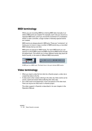 Page 62NUENDO5 – 62 Basic Nuendo concepts
MIDI terminology
When you are recording MIDI (or entering MIDI data manually in an 
editor), 
MIDI events are created. For example, each note you record is a 
separate MIDI event, and if you record the movement of a modulation 
wheel or other controller, a large number of densely spaced events 
are created.
MIDI events are always placed in 
MIDI parts. These are “containers”, al-
lowing you to move or copy a number of MIDI events (e.g. a recorded 
MIDI melody line) as...