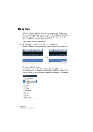 Page 66NUENDO6 – 66 Basic Methods
Using tools
Editing in Nuendo is largely done with the various tools. Typical exam-
ples are selecting and moving events with the Arrow (Object Selection) 
tool, drawing with the Pencil tool, deleting with the Eraser tool, etc. 
There are different tools for different windows.
Tools can be selected in four ways:
•By clicking the corresponding tool icon on the toolbar.
When you click a tool icon, the pointer takes on the shape of the corresponding tool.
•By using the Quick...