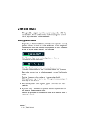 Page 68NUENDO6 – 68 Basic Methods
Changing values
Throughout the program you will encounter various value fields that 
can be edited. These can be divided into three categories: position 
values, regular numeric values and names.
Editing position values
Depending on the selected display format (see the Operation Manual), 
position values in Nuendo are usually divided into several “segments” 
(the exception being the “Samples” display format, in which values are 
edited as regular numeric values). Two examples:...