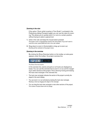 Page 75NUENDOBasic Methods 6 – 75
Zooming in the ruler
If the option “Zoom while Locating in Time Scale” is activated in the 
Preferences dialog (Transport page), you can use the rulers for zoom-
ing. This allows you to quickly zoom in or out on a certain position, 
without having to select a special tool:
1.Click in the ruler and keep the mouse button pressed.
The project cursor is automatically moved to the click position. If you don’t want to 
move the cursor, press [Shift] and click in the ruler instead....