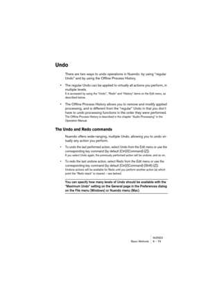 Page 79NUENDOBasic Methods 6 – 79
Undo
There are two ways to undo operations in Nuendo: by using “regular 
Undo” and by using the Offline Process History. 
•The regular Undo can be applied to virtually all actions you perform, in 
multiple levels. 
It is accessed by using the “Undo”, “Redo” and “History” items on the Edit menu, as 
described below.
•The Offline Process History allows you to remove and modify applied 
processing, and is different from the “regular” Undo in that you don’t 
have to undo processing...