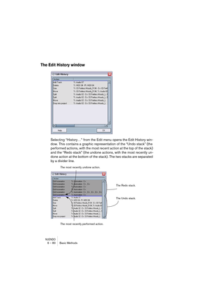 Page 80NUENDO6 – 80 Basic Methods
The Edit History window
Selecting “History…” from the Edit menu opens the Edit History win-
dow. This contains a graphic representation of the “Undo stack” (the 
performed actions, with the most recent action at the top of the stack) 
and the “Redo stack” (the undone actions, with the most recently un-
done action at the bottom of the stack). The two stacks are separated 
by a divider line.
The Redo stack.
The Undo stack. The most recently undone action.
The most recently...