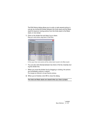 Page 81NUENDOBasic Methods 6 – 81
The Edit History dialog allows you to undo or redo several actions in 
one go, by moving the divider between the Undo stack and the Redo 
stack (in essence, moving actions from the Undo stack to the Redo 
stack, or vice versa):
1.Click on the divider line and drag it up or down.
Drag up to redo actions, drag down to undo them.
In this case, three more actions will be undone (and moved to the Redo stack).
•You can also click directly between two items in the list, instantly...