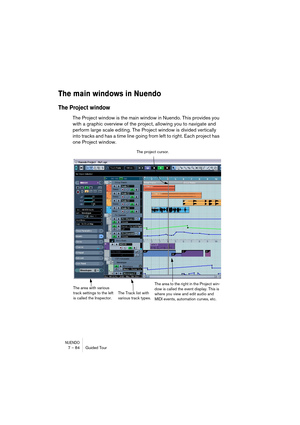 Page 84NUENDO7 – 84 Guided Tour
The main windows in Nuendo
The Project window
The Project window is the main window in Nuendo. This provides you 
with a graphic overview of the project, allowing you to navigate and 
perform large scale editing. The Project window is divided vertically 
into tracks and has a time line going from left to right. Each project has 
one Project window.
The Track list with 
various track types.The project cursor.
The area with various 
track settings to the left 
is called the...