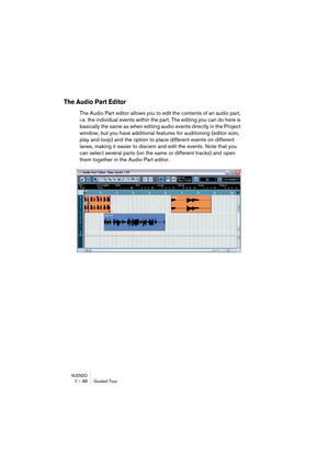 Page 88NUENDO7 – 88 Guided Tour
The Audio Part Editor
The Audio Part editor allows you to edit the contents of an audio part, 
i.e. the individual events within the part. The editing you can do here is 
basically the same as when editing audio events directly in the Project 
window, but you have additional features for auditioning (editor solo, 
play and loop) and the option to place different events on different 
lanes, making it easier to discern and edit the events. Note that you 
can select several parts...