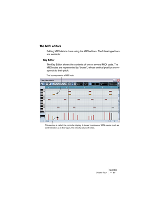 Page 89NUENDOGuided Tour 7 – 89
The MIDI editors
Editing MIDI data is done using the MIDI editors. The following editors 
are available:
Key Editor
The Key Editor shows the contents of one or several MIDI parts. The 
MIDI notes are represented by “boxes”, whose vertical position corre-
sponds to their pitch.
This box represents a MIDI note.
This section is called the controller display. It shows “continuous” MIDI events (such as 
controllers) or as in this figure, the velocity values of notes.  