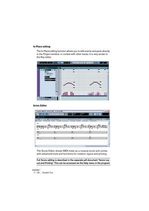 Page 90NUENDO7 – 90 Guided Tour
In-Place editing
The In-Place editing function allows you to edit events and parts directly 
in the Project window, in context with other tracks. It is very similar to 
the Key editor.
Score Editor
The Score Editor shows MIDI notes as a musical score and comes 
with advanced tools and functions for notation, layout and printing.
Full Score editing is described in the separate pdf document “Score Lay-
out and Printing”. This can be accessed vie the Help menu in the program.   