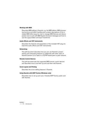 Page 10 
NUENDO
 
1 – 10 Introduction 
Working with MIDI
 
Describes MIDI editing in Nuendo, e.g. the MIDI editors, MIDI process-
ing functions and effect handling and contains descriptions of the in-
cluded MIDI effect plug-ins; how to manage MIDI Devices and device 
panels; how to work with MIDI System Exclusive messages and how to 
use the Logical Editor and Input Transformer. 
Audio Effects and VST Instruments
 
Describes the features and parameters of the included VST plug-ins 
(real-time audio effects and...