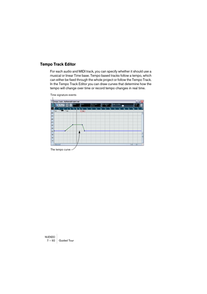 Page 92NUENDO7 – 92 Guided Tour
Tempo Track Editor
For each audio and MIDI track, you can specify whether it should use a 
musical or linear Time base. Tempo based tracks follow a tempo, which 
can either be fixed through the whole project or follow the Tempo Track. 
In the Tempo Track Editor you can draw curves that determine how the 
tempo will change over time or record tempo changes in real time.
Time signature events
The tempo curve  