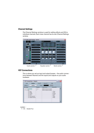 Page 94NUENDO7 – 94 Guided Tour
Channel Settings
The Channel Settings window is used for adding effects and EQ to 
individual channels. Each mixer channel has its own Channel Settings 
window.
VST Connections
This is where you set up input and output busses – the audio connec-
tions between Nuendo and the inputs and outputs on your audio 
hardware.
Inserts section Equalizer sectionSends section   