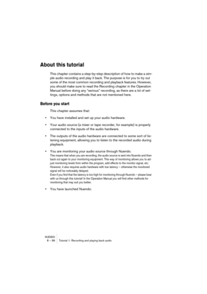 Page 96NUENDO8 – 96 Tutorial 1: Recording and playing back audio
About this tutorial
This chapter contains a step-by-step description of how to make a sim-
ple audio recording and play it back. The purpose is for you to try out 
some of the most common recording and playback features. However, 
you should make sure to read the Recording chapter in the Operation 
Manual before doing any “serious” recording, as there are a lot of set-
tings, options and methods that are not mentioned here. 
Before you start
This...