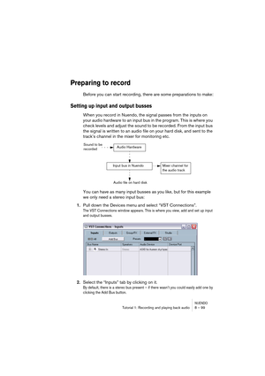 Page 99NUENDOTutorial 1: Recording and playing back audio 8 – 99
Preparing to record
Before you can start recording, there are some preparations to make:
Setting up input and output busses
When you record in Nuendo, the signal passes from the inputs on 
your audio hardware to an input bus in the program. This is where you 
check levels and adjust the sound to be recorded. From the input bus 
the signal is written to an audio file on your hard disk, and sent to the 
track’s channel in the mixer for monitoring...