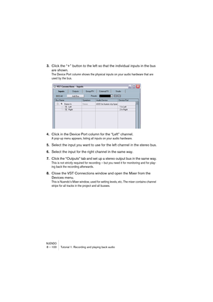 Page 100NUENDO8 – 100 Tutorial 1: Recording and playing back audio
3.Click the “+” button to the left so that the individual inputs in the bus 
are shown.
The Device Port column shows the physical inputs on your audio hardware that are 
used by the bus.
4.Click in the Device Port column for the “Left” channel.
A pop-up menu appears, listing all inputs on your audio hardware.
5.Select the input you want to use for the left channel in the stereo bus.
6.Select the input for the right channel in the same way....