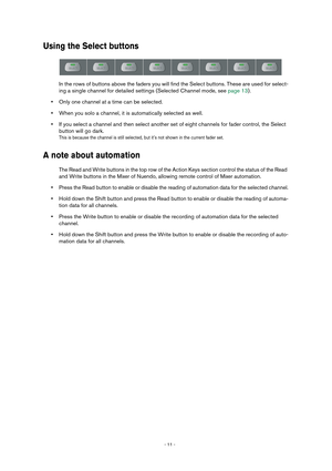 Page 11 
- 11 -  
Using the Select buttons
 
In the rows of buttons above the faders you will find the Select buttons. These are used for select-
ing a single channel for detailed settings (Selected Channel mode, see page 13).  
• 
Only one channel at a time can be selected. 
• 
When you solo a channel, it is automatically selected as well. 
• 
If you select a channel and then select another set of eight channels for fader control, the Select 
button will go dark. 
This is because the channel is still selected,...