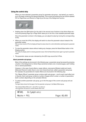 Page 15 
- 15 -  
Using the control strip
 
When you have selected a parameter group (or parameter sub-group - see below), you need to 
go to the page containing the desired parameter. This is done by pressing the two buttons labeled 
I/O for Page Down and Sends for Page Up at the top of the Assignment section. 
• 
Holding down the Shift button (on the right in the second row of buttons in the Action Keys sec-
tion) and pressing Page Up or Page Down takes you to the first or last available parameter page.
Once...